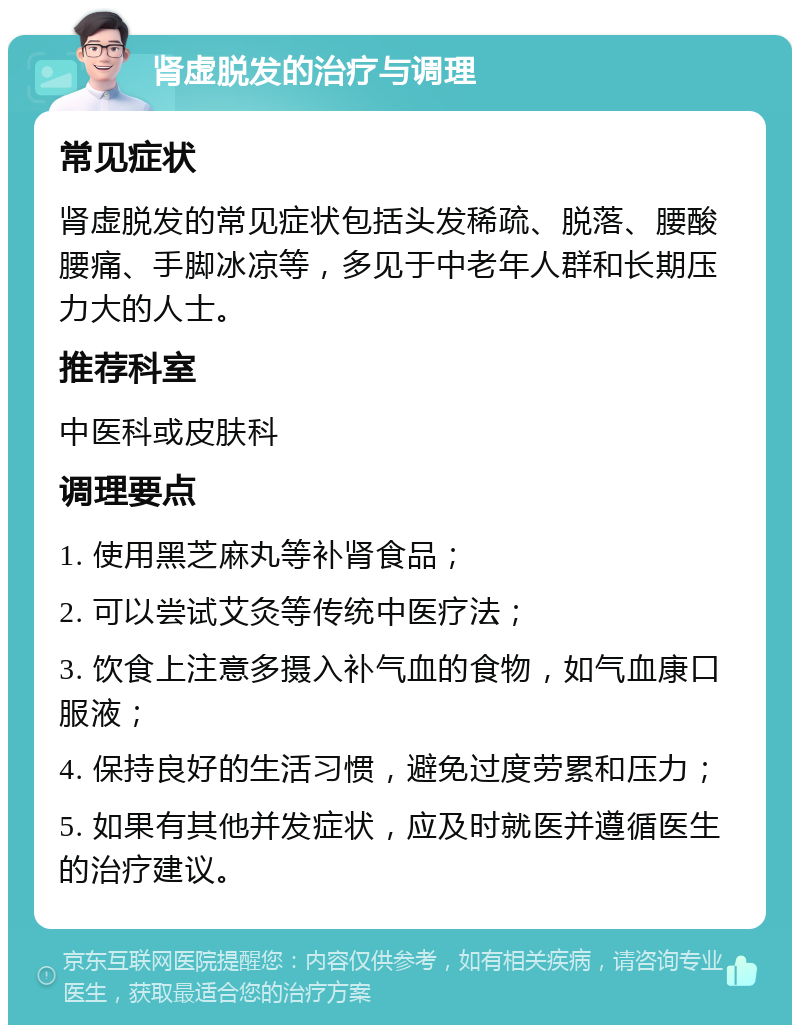 肾虚脱发的治疗与调理 常见症状 肾虚脱发的常见症状包括头发稀疏、脱落、腰酸腰痛、手脚冰凉等，多见于中老年人群和长期压力大的人士。 推荐科室 中医科或皮肤科 调理要点 1. 使用黑芝麻丸等补肾食品； 2. 可以尝试艾灸等传统中医疗法； 3. 饮食上注意多摄入补气血的食物，如气血康口服液； 4. 保持良好的生活习惯，避免过度劳累和压力； 5. 如果有其他并发症状，应及时就医并遵循医生的治疗建议。