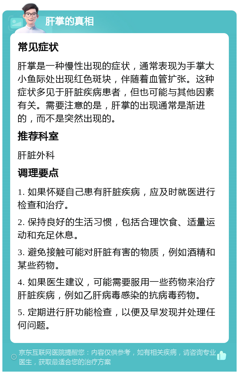 肝掌的真相 常见症状 肝掌是一种慢性出现的症状，通常表现为手掌大小鱼际处出现红色斑块，伴随着血管扩张。这种症状多见于肝脏疾病患者，但也可能与其他因素有关。需要注意的是，肝掌的出现通常是渐进的，而不是突然出现的。 推荐科室 肝脏外科 调理要点 1. 如果怀疑自己患有肝脏疾病，应及时就医进行检查和治疗。 2. 保持良好的生活习惯，包括合理饮食、适量运动和充足休息。 3. 避免接触可能对肝脏有害的物质，例如酒精和某些药物。 4. 如果医生建议，可能需要服用一些药物来治疗肝脏疾病，例如乙肝病毒感染的抗病毒药物。 5. 定期进行肝功能检查，以便及早发现并处理任何问题。