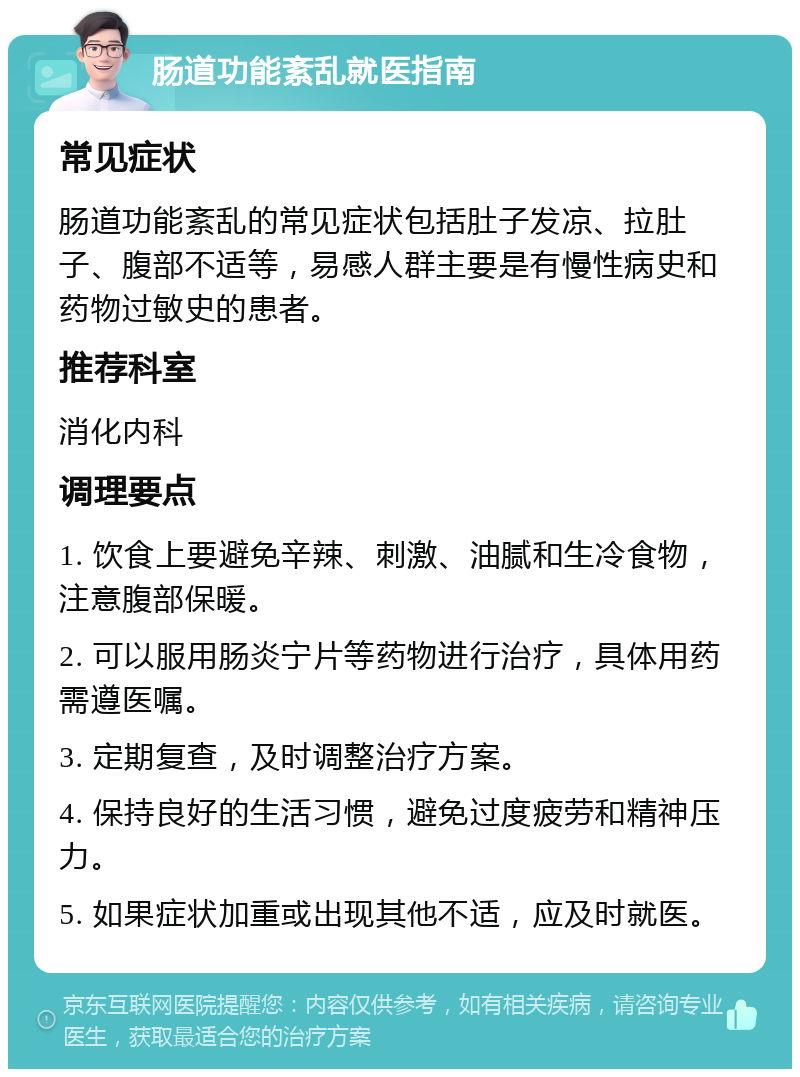 肠道功能紊乱就医指南 常见症状 肠道功能紊乱的常见症状包括肚子发凉、拉肚子、腹部不适等，易感人群主要是有慢性病史和药物过敏史的患者。 推荐科室 消化内科 调理要点 1. 饮食上要避免辛辣、刺激、油腻和生冷食物，注意腹部保暖。 2. 可以服用肠炎宁片等药物进行治疗，具体用药需遵医嘱。 3. 定期复查，及时调整治疗方案。 4. 保持良好的生活习惯，避免过度疲劳和精神压力。 5. 如果症状加重或出现其他不适，应及时就医。