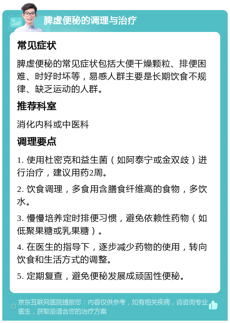 脾虚便秘的调理与治疗 常见症状 脾虚便秘的常见症状包括大便干燥颗粒、排便困难、时好时坏等，易感人群主要是长期饮食不规律、缺乏运动的人群。 推荐科室 消化内科或中医科 调理要点 1. 使用杜密克和益生菌（如阿泰宁或金双歧）进行治疗，建议用药2周。 2. 饮食调理，多食用含膳食纤维高的食物，多饮水。 3. 慢慢培养定时排便习惯，避免依赖性药物（如低聚果糖或乳果糖）。 4. 在医生的指导下，逐步减少药物的使用，转向饮食和生活方式的调整。 5. 定期复查，避免便秘发展成顽固性便秘。