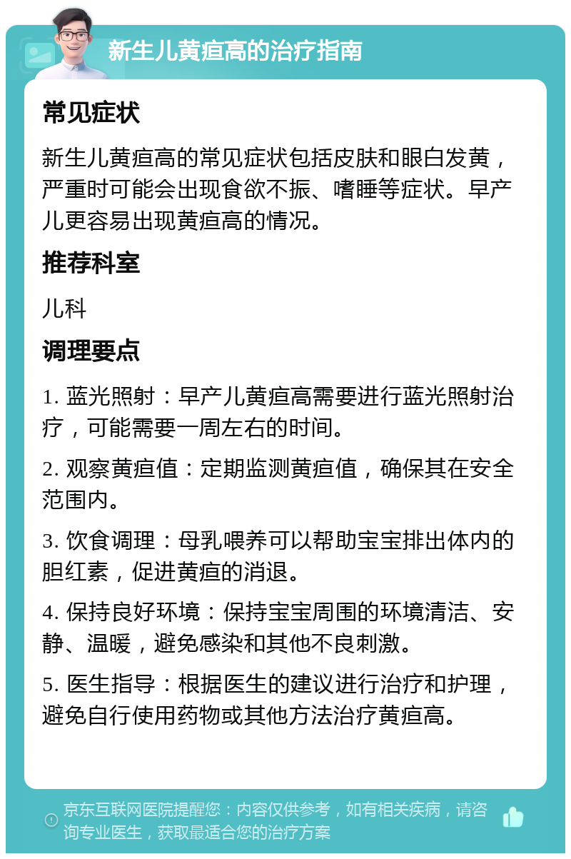 新生儿黄疸高的治疗指南 常见症状 新生儿黄疸高的常见症状包括皮肤和眼白发黄，严重时可能会出现食欲不振、嗜睡等症状。早产儿更容易出现黄疸高的情况。 推荐科室 儿科 调理要点 1. 蓝光照射：早产儿黄疸高需要进行蓝光照射治疗，可能需要一周左右的时间。 2. 观察黄疸值：定期监测黄疸值，确保其在安全范围内。 3. 饮食调理：母乳喂养可以帮助宝宝排出体内的胆红素，促进黄疸的消退。 4. 保持良好环境：保持宝宝周围的环境清洁、安静、温暖，避免感染和其他不良刺激。 5. 医生指导：根据医生的建议进行治疗和护理，避免自行使用药物或其他方法治疗黄疸高。