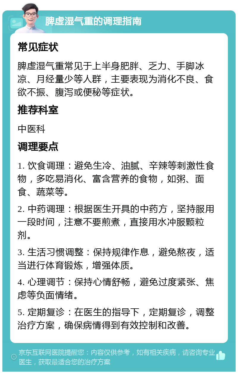 脾虚湿气重的调理指南 常见症状 脾虚湿气重常见于上半身肥胖、乏力、手脚冰凉、月经量少等人群，主要表现为消化不良、食欲不振、腹泻或便秘等症状。 推荐科室 中医科 调理要点 1. 饮食调理：避免生冷、油腻、辛辣等刺激性食物，多吃易消化、富含营养的食物，如粥、面食、蔬菜等。 2. 中药调理：根据医生开具的中药方，坚持服用一段时间，注意不要煎煮，直接用水冲服颗粒剂。 3. 生活习惯调整：保持规律作息，避免熬夜，适当进行体育锻炼，增强体质。 4. 心理调节：保持心情舒畅，避免过度紧张、焦虑等负面情绪。 5. 定期复诊：在医生的指导下，定期复诊，调整治疗方案，确保病情得到有效控制和改善。