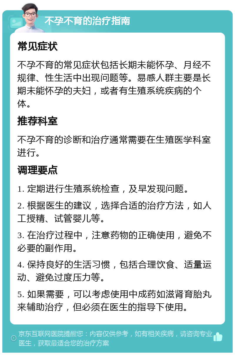 不孕不育的治疗指南 常见症状 不孕不育的常见症状包括长期未能怀孕、月经不规律、性生活中出现问题等。易感人群主要是长期未能怀孕的夫妇，或者有生殖系统疾病的个体。 推荐科室 不孕不育的诊断和治疗通常需要在生殖医学科室进行。 调理要点 1. 定期进行生殖系统检查，及早发现问题。 2. 根据医生的建议，选择合适的治疗方法，如人工授精、试管婴儿等。 3. 在治疗过程中，注意药物的正确使用，避免不必要的副作用。 4. 保持良好的生活习惯，包括合理饮食、适量运动、避免过度压力等。 5. 如果需要，可以考虑使用中成药如滋肾育胎丸来辅助治疗，但必须在医生的指导下使用。