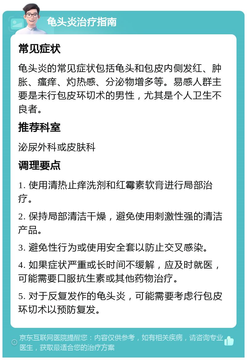 龟头炎治疗指南 常见症状 龟头炎的常见症状包括龟头和包皮内侧发红、肿胀、瘙痒、灼热感、分泌物增多等。易感人群主要是未行包皮环切术的男性，尤其是个人卫生不良者。 推荐科室 泌尿外科或皮肤科 调理要点 1. 使用清热止痒洗剂和红霉素软膏进行局部治疗。 2. 保持局部清洁干燥，避免使用刺激性强的清洁产品。 3. 避免性行为或使用安全套以防止交叉感染。 4. 如果症状严重或长时间不缓解，应及时就医，可能需要口服抗生素或其他药物治疗。 5. 对于反复发作的龟头炎，可能需要考虑行包皮环切术以预防复发。