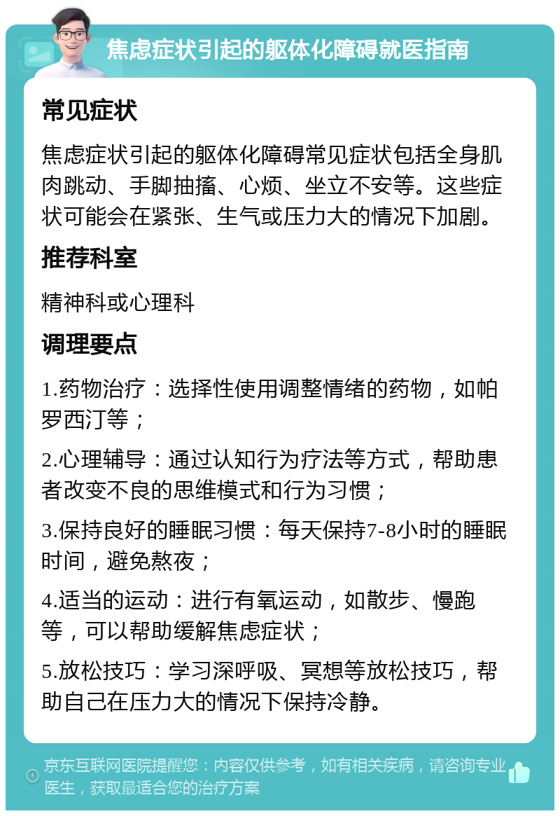 焦虑症状引起的躯体化障碍就医指南 常见症状 焦虑症状引起的躯体化障碍常见症状包括全身肌肉跳动、手脚抽搐、心烦、坐立不安等。这些症状可能会在紧张、生气或压力大的情况下加剧。 推荐科室 精神科或心理科 调理要点 1.药物治疗：选择性使用调整情绪的药物，如帕罗西汀等； 2.心理辅导：通过认知行为疗法等方式，帮助患者改变不良的思维模式和行为习惯； 3.保持良好的睡眠习惯：每天保持7-8小时的睡眠时间，避免熬夜； 4.适当的运动：进行有氧运动，如散步、慢跑等，可以帮助缓解焦虑症状； 5.放松技巧：学习深呼吸、冥想等放松技巧，帮助自己在压力大的情况下保持冷静。