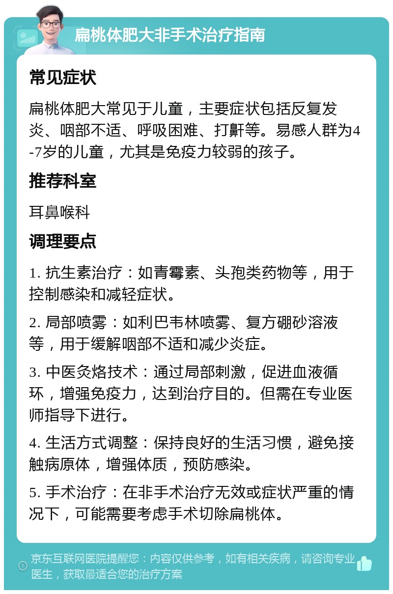 扁桃体肥大非手术治疗指南 常见症状 扁桃体肥大常见于儿童，主要症状包括反复发炎、咽部不适、呼吸困难、打鼾等。易感人群为4-7岁的儿童，尤其是免疫力较弱的孩子。 推荐科室 耳鼻喉科 调理要点 1. 抗生素治疗：如青霉素、头孢类药物等，用于控制感染和减轻症状。 2. 局部喷雾：如利巴韦林喷雾、复方硼砂溶液等，用于缓解咽部不适和减少炎症。 3. 中医灸烙技术：通过局部刺激，促进血液循环，增强免疫力，达到治疗目的。但需在专业医师指导下进行。 4. 生活方式调整：保持良好的生活习惯，避免接触病原体，增强体质，预防感染。 5. 手术治疗：在非手术治疗无效或症状严重的情况下，可能需要考虑手术切除扁桃体。