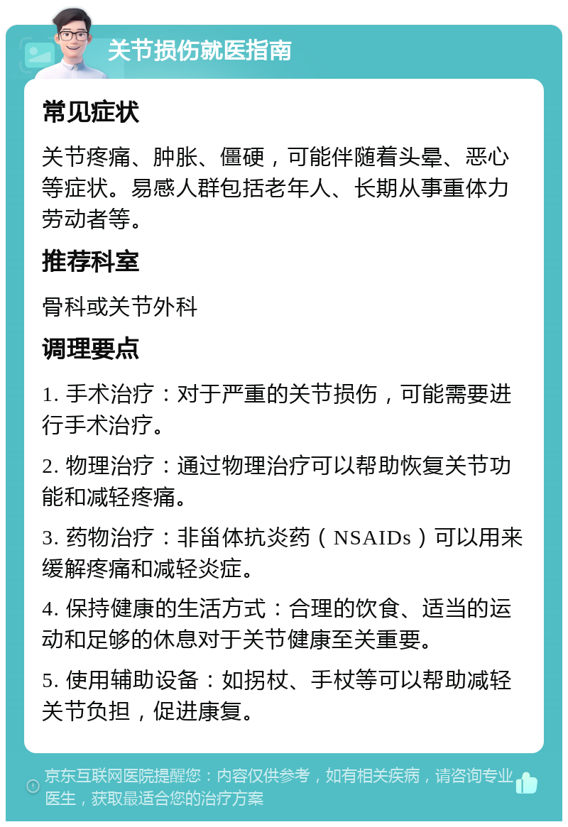 关节损伤就医指南 常见症状 关节疼痛、肿胀、僵硬，可能伴随着头晕、恶心等症状。易感人群包括老年人、长期从事重体力劳动者等。 推荐科室 骨科或关节外科 调理要点 1. 手术治疗：对于严重的关节损伤，可能需要进行手术治疗。 2. 物理治疗：通过物理治疗可以帮助恢复关节功能和减轻疼痛。 3. 药物治疗：非甾体抗炎药（NSAIDs）可以用来缓解疼痛和减轻炎症。 4. 保持健康的生活方式：合理的饮食、适当的运动和足够的休息对于关节健康至关重要。 5. 使用辅助设备：如拐杖、手杖等可以帮助减轻关节负担，促进康复。