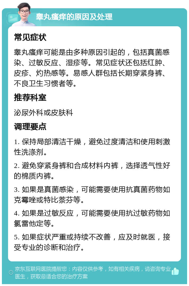 睾丸瘙痒的原因及处理 常见症状 睾丸瘙痒可能是由多种原因引起的，包括真菌感染、过敏反应、湿疹等。常见症状还包括红肿、皮疹、灼热感等。易感人群包括长期穿紧身裤、不良卫生习惯者等。 推荐科室 泌尿外科或皮肤科 调理要点 1. 保持局部清洁干燥，避免过度清洁和使用刺激性洗涤剂。 2. 避免穿紧身裤和合成材料内裤，选择透气性好的棉质内裤。 3. 如果是真菌感染，可能需要使用抗真菌药物如克霉唑或特比萘芬等。 4. 如果是过敏反应，可能需要使用抗过敏药物如氯雷他定等。 5. 如果症状严重或持续不改善，应及时就医，接受专业的诊断和治疗。