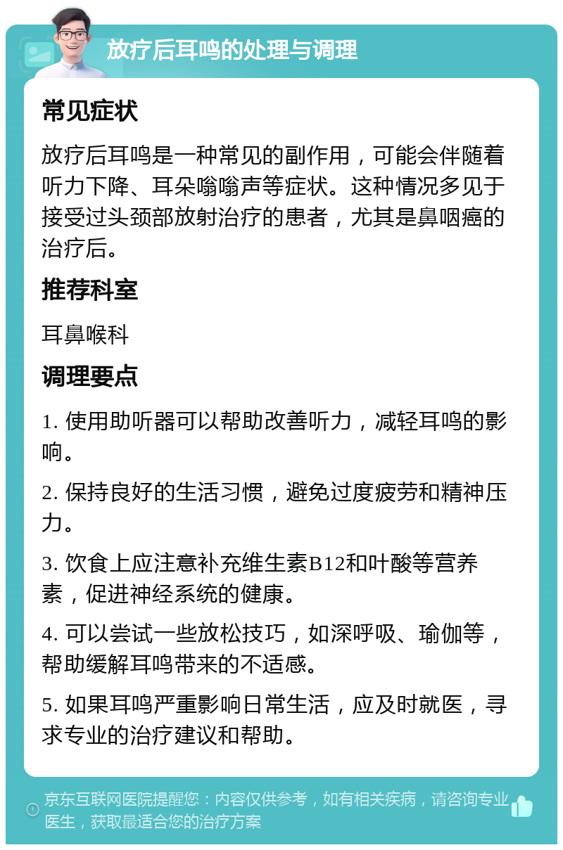 放疗后耳鸣的处理与调理 常见症状 放疗后耳鸣是一种常见的副作用，可能会伴随着听力下降、耳朵嗡嗡声等症状。这种情况多见于接受过头颈部放射治疗的患者，尤其是鼻咽癌的治疗后。 推荐科室 耳鼻喉科 调理要点 1. 使用助听器可以帮助改善听力，减轻耳鸣的影响。 2. 保持良好的生活习惯，避免过度疲劳和精神压力。 3. 饮食上应注意补充维生素B12和叶酸等营养素，促进神经系统的健康。 4. 可以尝试一些放松技巧，如深呼吸、瑜伽等，帮助缓解耳鸣带来的不适感。 5. 如果耳鸣严重影响日常生活，应及时就医，寻求专业的治疗建议和帮助。