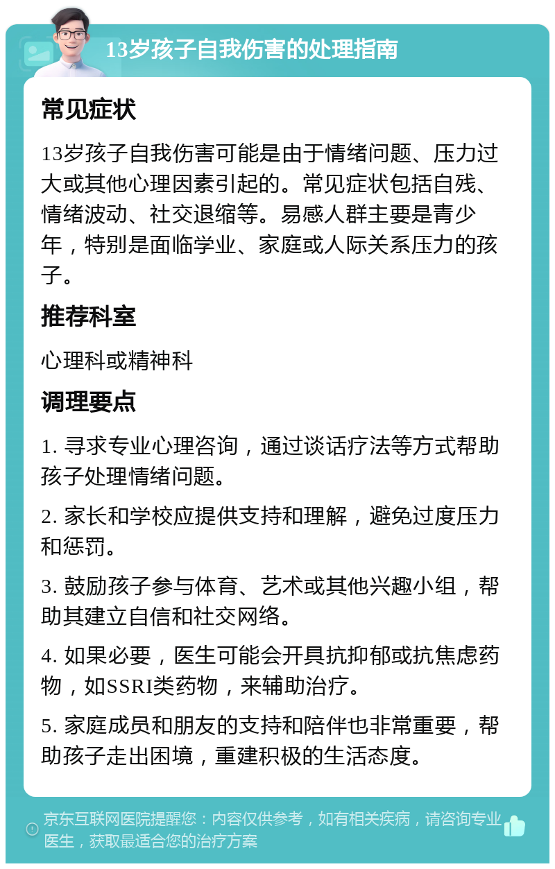 13岁孩子自我伤害的处理指南 常见症状 13岁孩子自我伤害可能是由于情绪问题、压力过大或其他心理因素引起的。常见症状包括自残、情绪波动、社交退缩等。易感人群主要是青少年，特别是面临学业、家庭或人际关系压力的孩子。 推荐科室 心理科或精神科 调理要点 1. 寻求专业心理咨询，通过谈话疗法等方式帮助孩子处理情绪问题。 2. 家长和学校应提供支持和理解，避免过度压力和惩罚。 3. 鼓励孩子参与体育、艺术或其他兴趣小组，帮助其建立自信和社交网络。 4. 如果必要，医生可能会开具抗抑郁或抗焦虑药物，如SSRI类药物，来辅助治疗。 5. 家庭成员和朋友的支持和陪伴也非常重要，帮助孩子走出困境，重建积极的生活态度。