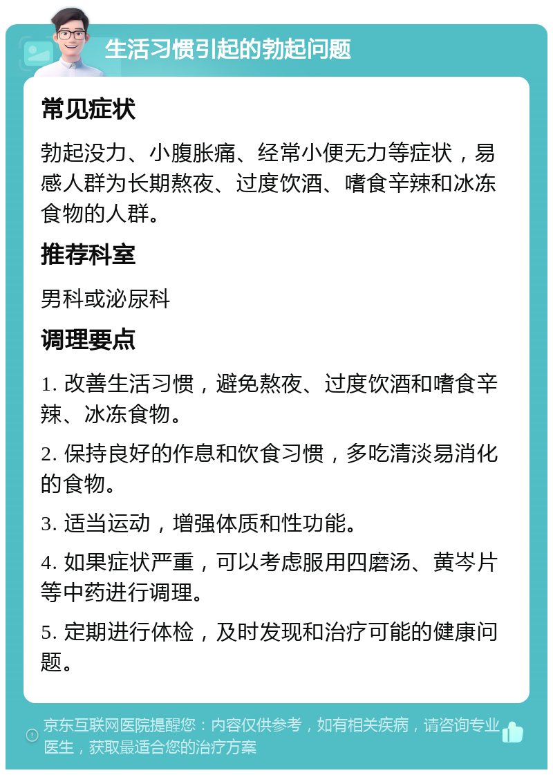 生活习惯引起的勃起问题 常见症状 勃起没力、小腹胀痛、经常小便无力等症状，易感人群为长期熬夜、过度饮酒、嗜食辛辣和冰冻食物的人群。 推荐科室 男科或泌尿科 调理要点 1. 改善生活习惯，避免熬夜、过度饮酒和嗜食辛辣、冰冻食物。 2. 保持良好的作息和饮食习惯，多吃清淡易消化的食物。 3. 适当运动，增强体质和性功能。 4. 如果症状严重，可以考虑服用四磨汤、黄岑片等中药进行调理。 5. 定期进行体检，及时发现和治疗可能的健康问题。