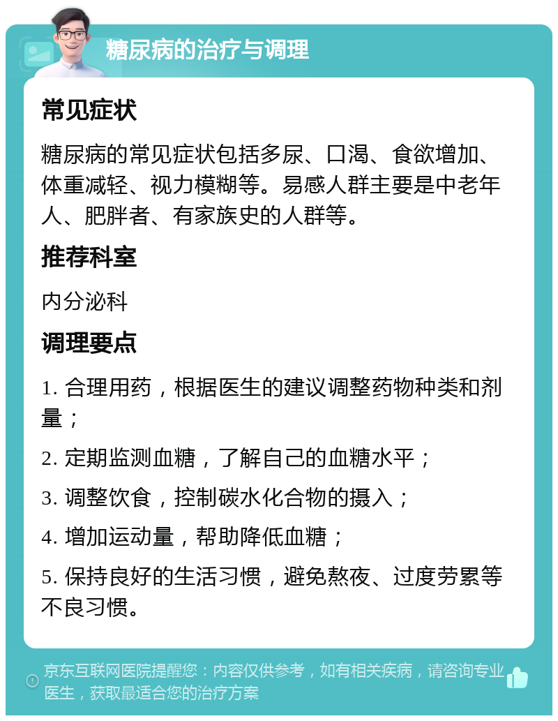 糖尿病的治疗与调理 常见症状 糖尿病的常见症状包括多尿、口渴、食欲增加、体重减轻、视力模糊等。易感人群主要是中老年人、肥胖者、有家族史的人群等。 推荐科室 内分泌科 调理要点 1. 合理用药，根据医生的建议调整药物种类和剂量； 2. 定期监测血糖，了解自己的血糖水平； 3. 调整饮食，控制碳水化合物的摄入； 4. 增加运动量，帮助降低血糖； 5. 保持良好的生活习惯，避免熬夜、过度劳累等不良习惯。