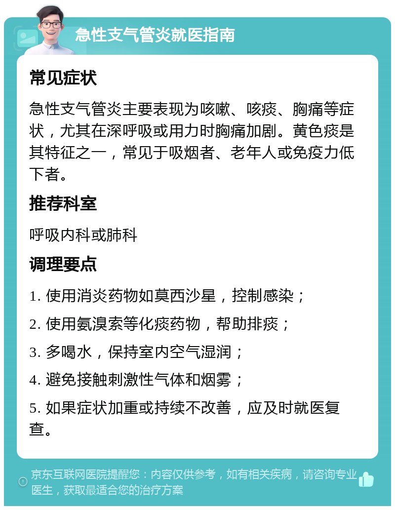 急性支气管炎就医指南 常见症状 急性支气管炎主要表现为咳嗽、咳痰、胸痛等症状，尤其在深呼吸或用力时胸痛加剧。黄色痰是其特征之一，常见于吸烟者、老年人或免疫力低下者。 推荐科室 呼吸内科或肺科 调理要点 1. 使用消炎药物如莫西沙星，控制感染； 2. 使用氨溴索等化痰药物，帮助排痰； 3. 多喝水，保持室内空气湿润； 4. 避免接触刺激性气体和烟雾； 5. 如果症状加重或持续不改善，应及时就医复查。