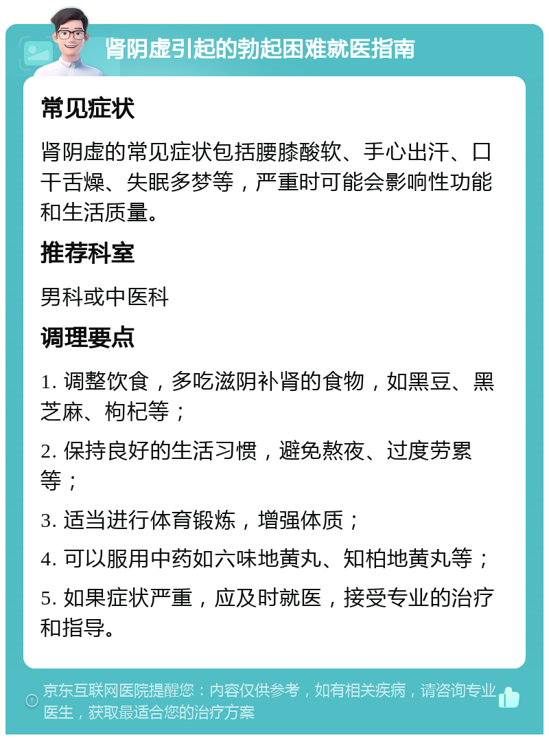 肾阴虚引起的勃起困难就医指南 常见症状 肾阴虚的常见症状包括腰膝酸软、手心出汗、口干舌燥、失眠多梦等，严重时可能会影响性功能和生活质量。 推荐科室 男科或中医科 调理要点 1. 调整饮食，多吃滋阴补肾的食物，如黑豆、黑芝麻、枸杞等； 2. 保持良好的生活习惯，避免熬夜、过度劳累等； 3. 适当进行体育锻炼，增强体质； 4. 可以服用中药如六味地黄丸、知柏地黄丸等； 5. 如果症状严重，应及时就医，接受专业的治疗和指导。