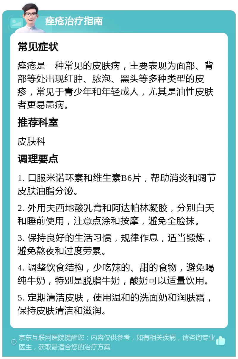 痤疮治疗指南 常见症状 痤疮是一种常见的皮肤病，主要表现为面部、背部等处出现红肿、脓泡、黑头等多种类型的皮疹，常见于青少年和年轻成人，尤其是油性皮肤者更易患病。 推荐科室 皮肤科 调理要点 1. 口服米诺环素和维生素B6片，帮助消炎和调节皮肤油脂分泌。 2. 外用夫西地酸乳膏和阿达帕林凝胶，分别白天和睡前使用，注意点涂和按摩，避免全脸抹。 3. 保持良好的生活习惯，规律作息，适当锻炼，避免熬夜和过度劳累。 4. 调整饮食结构，少吃辣的、甜的食物，避免喝纯牛奶，特别是脱脂牛奶，酸奶可以适量饮用。 5. 定期清洁皮肤，使用温和的洗面奶和润肤霜，保持皮肤清洁和滋润。