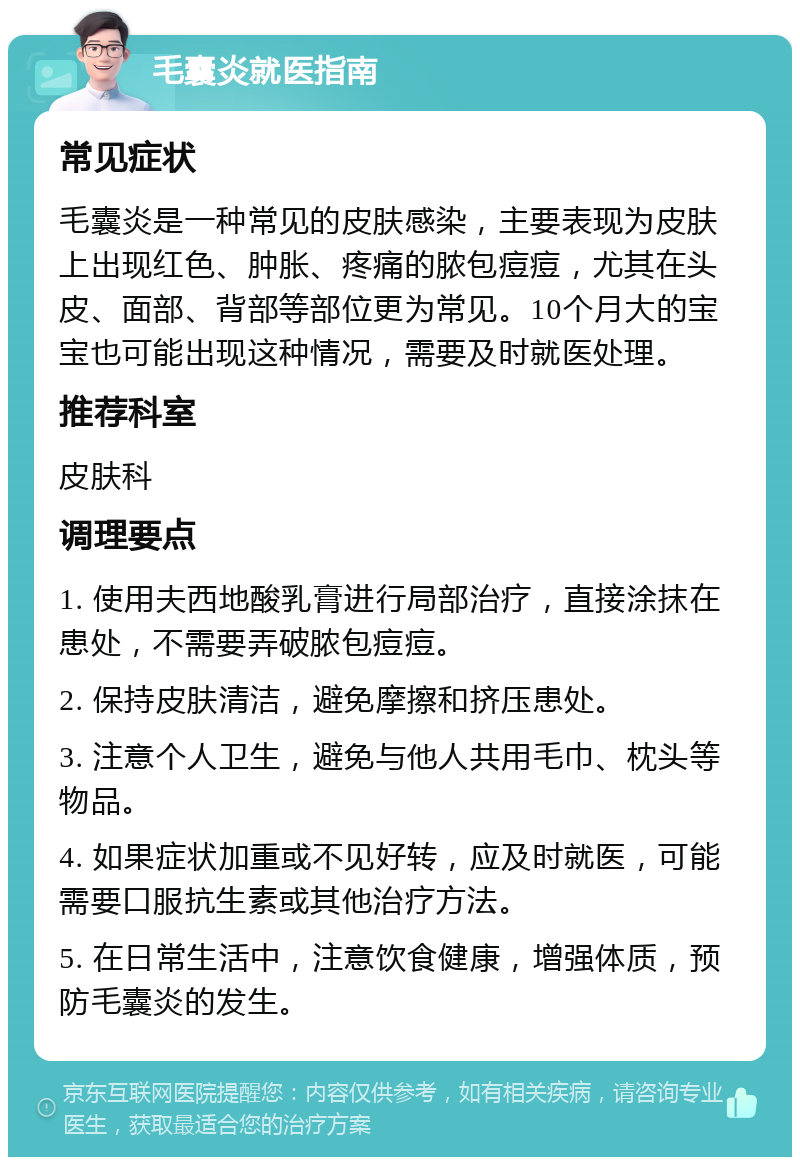 毛囊炎就医指南 常见症状 毛囊炎是一种常见的皮肤感染，主要表现为皮肤上出现红色、肿胀、疼痛的脓包痘痘，尤其在头皮、面部、背部等部位更为常见。10个月大的宝宝也可能出现这种情况，需要及时就医处理。 推荐科室 皮肤科 调理要点 1. 使用夫西地酸乳膏进行局部治疗，直接涂抹在患处，不需要弄破脓包痘痘。 2. 保持皮肤清洁，避免摩擦和挤压患处。 3. 注意个人卫生，避免与他人共用毛巾、枕头等物品。 4. 如果症状加重或不见好转，应及时就医，可能需要口服抗生素或其他治疗方法。 5. 在日常生活中，注意饮食健康，增强体质，预防毛囊炎的发生。