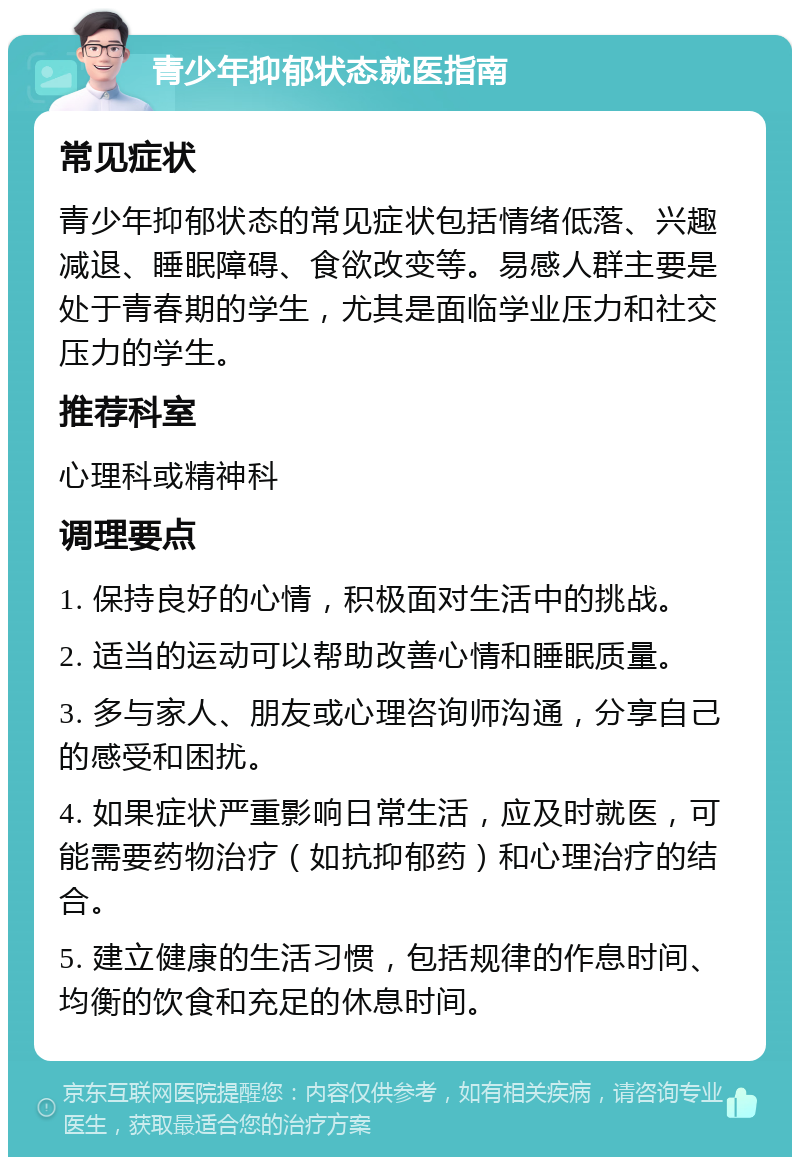 青少年抑郁状态就医指南 常见症状 青少年抑郁状态的常见症状包括情绪低落、兴趣减退、睡眠障碍、食欲改变等。易感人群主要是处于青春期的学生，尤其是面临学业压力和社交压力的学生。 推荐科室 心理科或精神科 调理要点 1. 保持良好的心情，积极面对生活中的挑战。 2. 适当的运动可以帮助改善心情和睡眠质量。 3. 多与家人、朋友或心理咨询师沟通，分享自己的感受和困扰。 4. 如果症状严重影响日常生活，应及时就医，可能需要药物治疗（如抗抑郁药）和心理治疗的结合。 5. 建立健康的生活习惯，包括规律的作息时间、均衡的饮食和充足的休息时间。