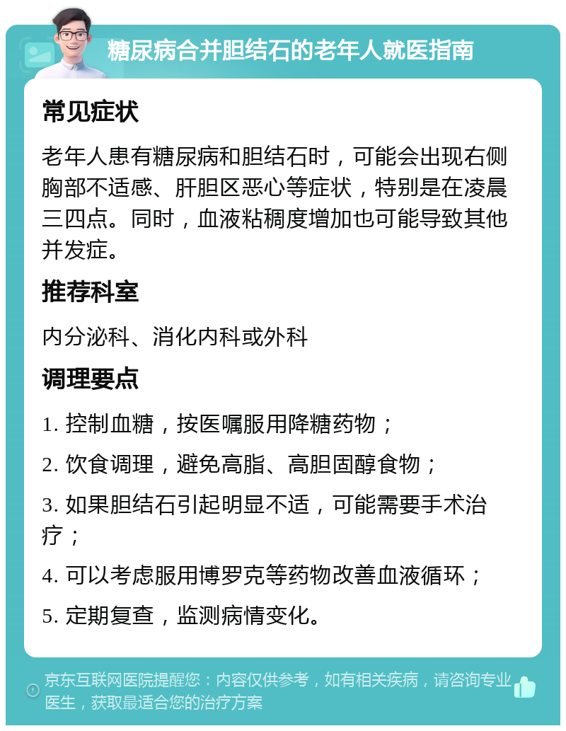 糖尿病合并胆结石的老年人就医指南 常见症状 老年人患有糖尿病和胆结石时，可能会出现右侧胸部不适感、肝胆区恶心等症状，特别是在凌晨三四点。同时，血液粘稠度增加也可能导致其他并发症。 推荐科室 内分泌科、消化内科或外科 调理要点 1. 控制血糖，按医嘱服用降糖药物； 2. 饮食调理，避免高脂、高胆固醇食物； 3. 如果胆结石引起明显不适，可能需要手术治疗； 4. 可以考虑服用博罗克等药物改善血液循环； 5. 定期复查，监测病情变化。