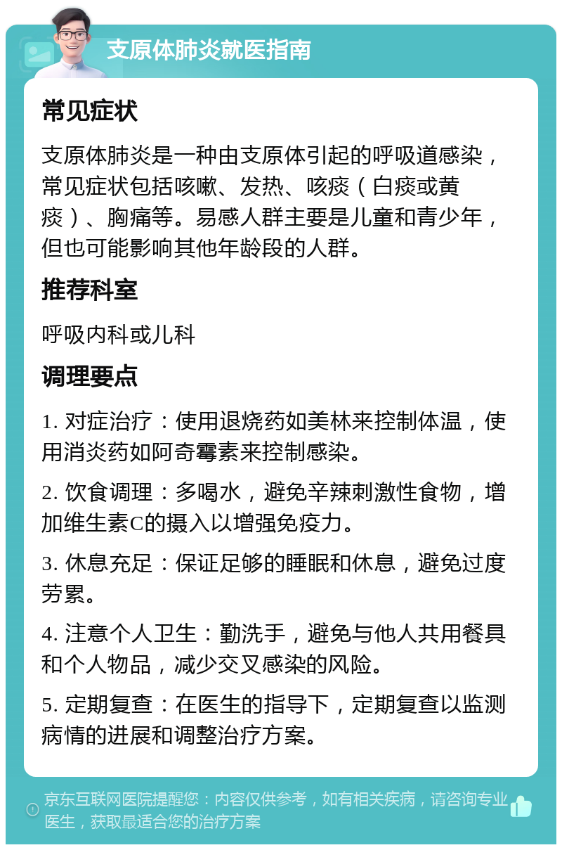 支原体肺炎就医指南 常见症状 支原体肺炎是一种由支原体引起的呼吸道感染，常见症状包括咳嗽、发热、咳痰（白痰或黄痰）、胸痛等。易感人群主要是儿童和青少年，但也可能影响其他年龄段的人群。 推荐科室 呼吸内科或儿科 调理要点 1. 对症治疗：使用退烧药如美林来控制体温，使用消炎药如阿奇霉素来控制感染。 2. 饮食调理：多喝水，避免辛辣刺激性食物，增加维生素C的摄入以增强免疫力。 3. 休息充足：保证足够的睡眠和休息，避免过度劳累。 4. 注意个人卫生：勤洗手，避免与他人共用餐具和个人物品，减少交叉感染的风险。 5. 定期复查：在医生的指导下，定期复查以监测病情的进展和调整治疗方案。