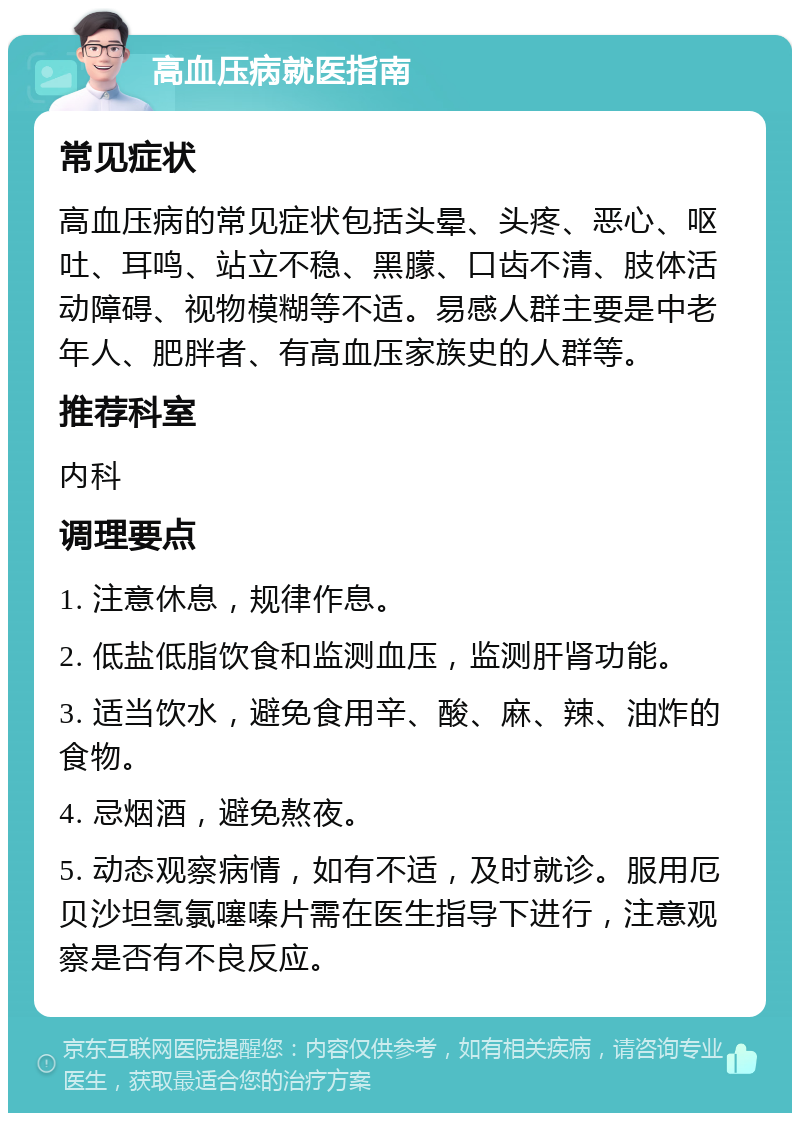 高血压病就医指南 常见症状 高血压病的常见症状包括头晕、头疼、恶心、呕吐、耳鸣、站立不稳、黑朦、口齿不清、肢体活动障碍、视物模糊等不适。易感人群主要是中老年人、肥胖者、有高血压家族史的人群等。 推荐科室 内科 调理要点 1. 注意休息，规律作息。 2. 低盐低脂饮食和监测血压，监测肝肾功能。 3. 适当饮水，避免食用辛、酸、麻、辣、油炸的食物。 4. 忌烟酒，避免熬夜。 5. 动态观察病情，如有不适，及时就诊。服用厄贝沙坦氢氯噻嗪片需在医生指导下进行，注意观察是否有不良反应。