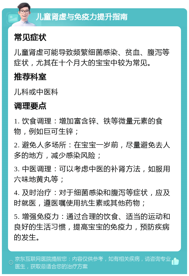 儿童肾虚与免疫力提升指南 常见症状 儿童肾虚可能导致频繁细菌感染、贫血、腹泻等症状，尤其在十个月大的宝宝中较为常见。 推荐科室 儿科或中医科 调理要点 1. 饮食调理：增加富含锌、铁等微量元素的食物，例如巨可生锌； 2. 避免人多场所：在宝宝一岁前，尽量避免去人多的地方，减少感染风险； 3. 中医调理：可以考虑中医的补肾方法，如服用六味地黄丸等； 4. 及时治疗：对于细菌感染和腹泻等症状，应及时就医，遵医嘱使用抗生素或其他药物； 5. 增强免疫力：通过合理的饮食、适当的运动和良好的生活习惯，提高宝宝的免疫力，预防疾病的发生。