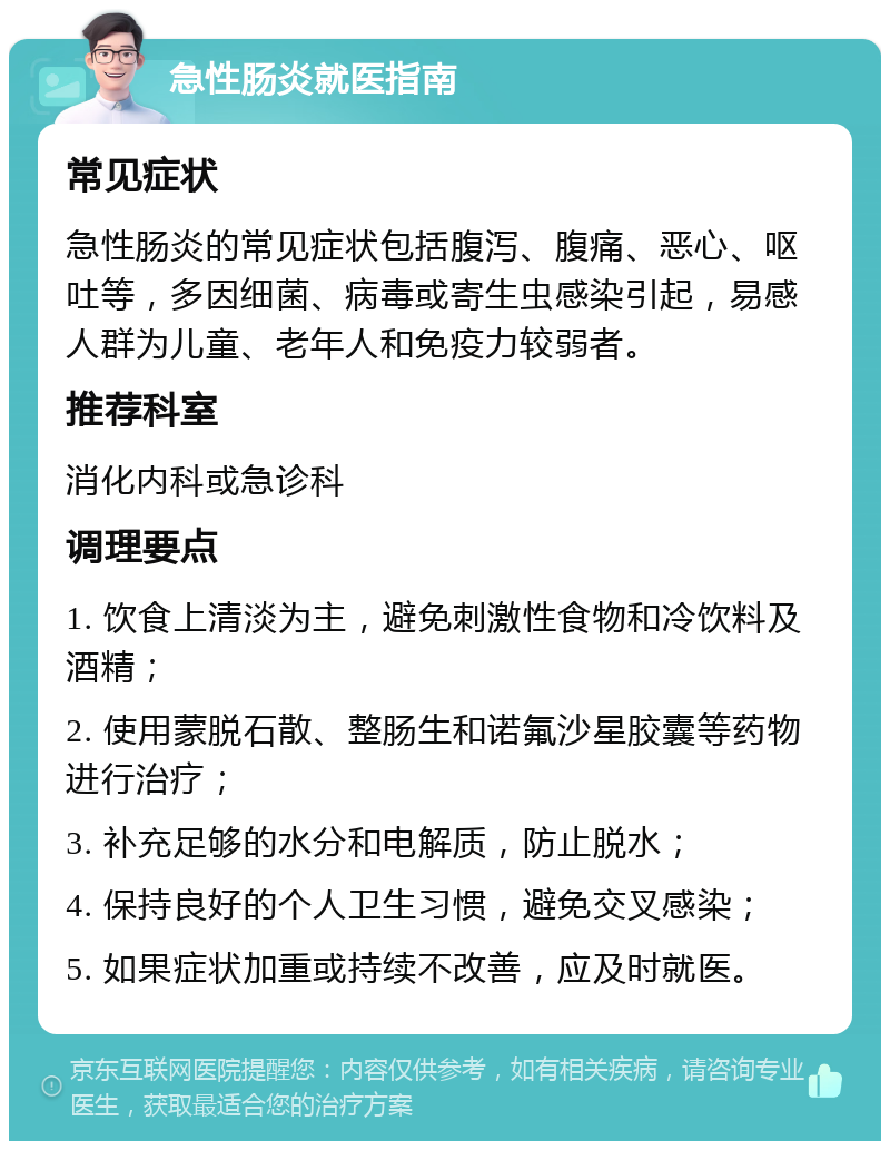 急性肠炎就医指南 常见症状 急性肠炎的常见症状包括腹泻、腹痛、恶心、呕吐等，多因细菌、病毒或寄生虫感染引起，易感人群为儿童、老年人和免疫力较弱者。 推荐科室 消化内科或急诊科 调理要点 1. 饮食上清淡为主，避免刺激性食物和冷饮料及酒精； 2. 使用蒙脱石散、整肠生和诺氟沙星胶囊等药物进行治疗； 3. 补充足够的水分和电解质，防止脱水； 4. 保持良好的个人卫生习惯，避免交叉感染； 5. 如果症状加重或持续不改善，应及时就医。