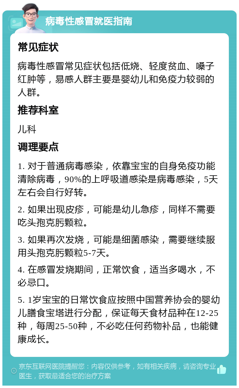 病毒性感冒就医指南 常见症状 病毒性感冒常见症状包括低烧、轻度贫血、嗓子红肿等，易感人群主要是婴幼儿和免疫力较弱的人群。 推荐科室 儿科 调理要点 1. 对于普通病毒感染，依靠宝宝的自身免疫功能清除病毒，90%的上呼吸道感染是病毒感染，5天左右会自行好转。 2. 如果出现皮疹，可能是幼儿急疹，同样不需要吃头孢克肟颗粒。 3. 如果再次发烧，可能是细菌感染，需要继续服用头孢克肟颗粒5-7天。 4. 在感冒发烧期间，正常饮食，适当多喝水，不必忌口。 5. 1岁宝宝的日常饮食应按照中国营养协会的婴幼儿膳食宝塔进行分配，保证每天食材品种在12-25种，每周25-50种，不必吃任何药物补品，也能健康成长。