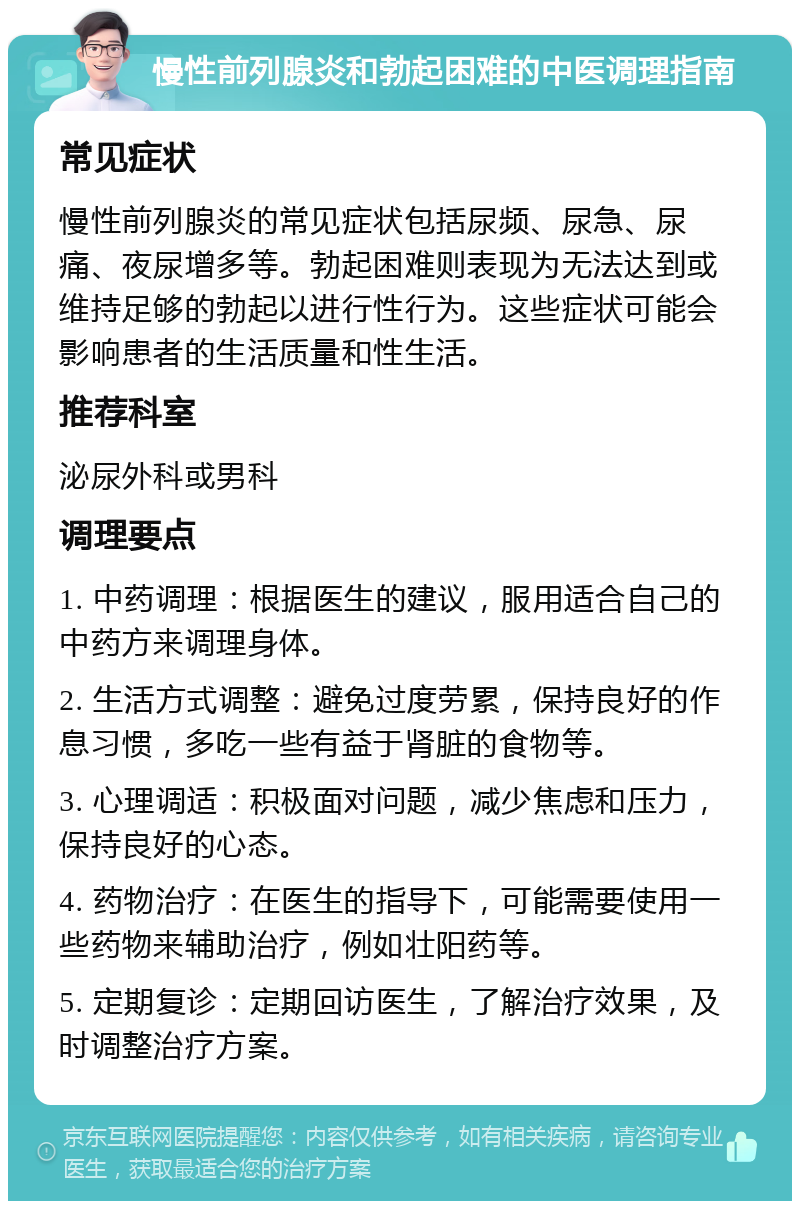 慢性前列腺炎和勃起困难的中医调理指南 常见症状 慢性前列腺炎的常见症状包括尿频、尿急、尿痛、夜尿增多等。勃起困难则表现为无法达到或维持足够的勃起以进行性行为。这些症状可能会影响患者的生活质量和性生活。 推荐科室 泌尿外科或男科 调理要点 1. 中药调理：根据医生的建议，服用适合自己的中药方来调理身体。 2. 生活方式调整：避免过度劳累，保持良好的作息习惯，多吃一些有益于肾脏的食物等。 3. 心理调适：积极面对问题，减少焦虑和压力，保持良好的心态。 4. 药物治疗：在医生的指导下，可能需要使用一些药物来辅助治疗，例如壮阳药等。 5. 定期复诊：定期回访医生，了解治疗效果，及时调整治疗方案。