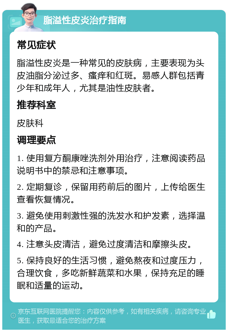 脂溢性皮炎治疗指南 常见症状 脂溢性皮炎是一种常见的皮肤病，主要表现为头皮油脂分泌过多、瘙痒和红斑。易感人群包括青少年和成年人，尤其是油性皮肤者。 推荐科室 皮肤科 调理要点 1. 使用复方酮康唑洗剂外用治疗，注意阅读药品说明书中的禁忌和注意事项。 2. 定期复诊，保留用药前后的图片，上传给医生查看恢复情况。 3. 避免使用刺激性强的洗发水和护发素，选择温和的产品。 4. 注意头皮清洁，避免过度清洁和摩擦头皮。 5. 保持良好的生活习惯，避免熬夜和过度压力，合理饮食，多吃新鲜蔬菜和水果，保持充足的睡眠和适量的运动。