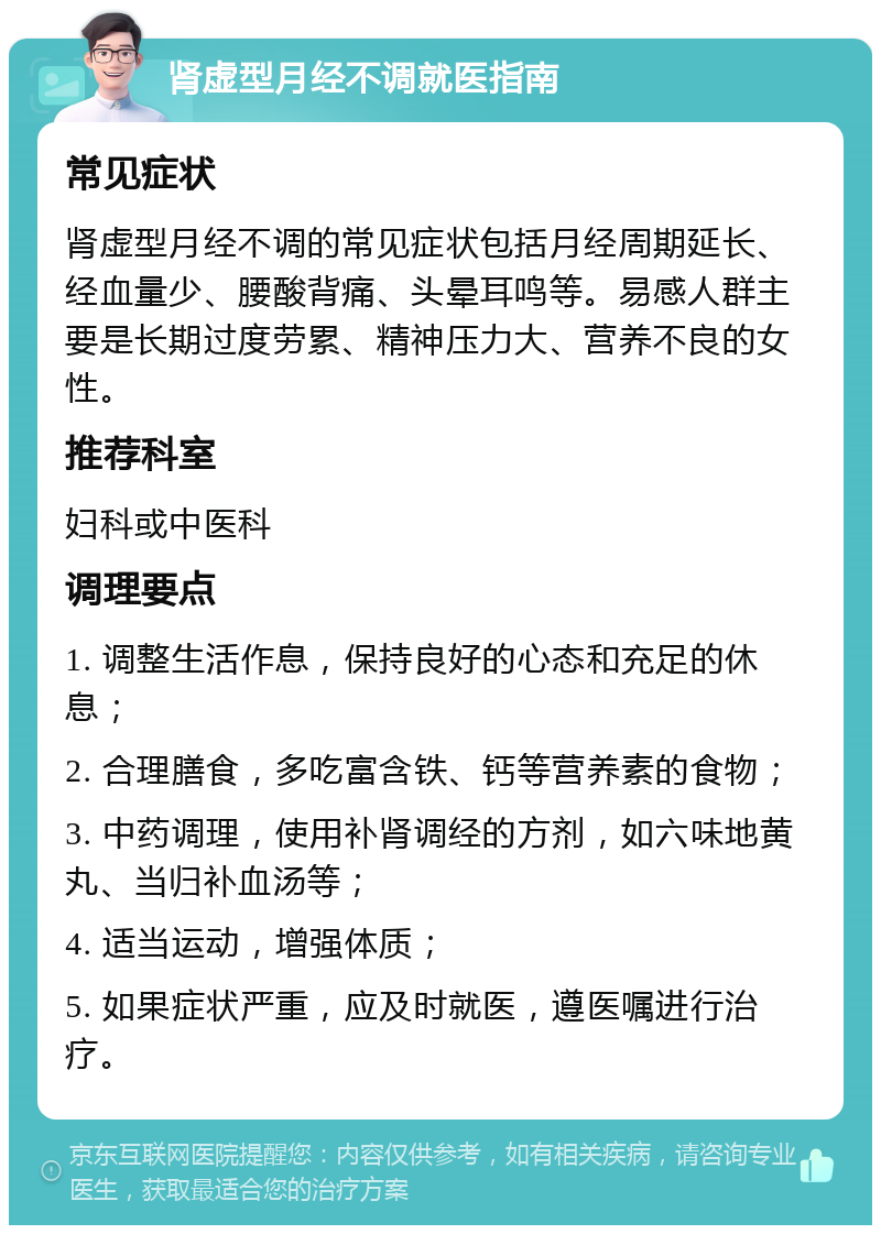 肾虚型月经不调就医指南 常见症状 肾虚型月经不调的常见症状包括月经周期延长、经血量少、腰酸背痛、头晕耳鸣等。易感人群主要是长期过度劳累、精神压力大、营养不良的女性。 推荐科室 妇科或中医科 调理要点 1. 调整生活作息，保持良好的心态和充足的休息； 2. 合理膳食，多吃富含铁、钙等营养素的食物； 3. 中药调理，使用补肾调经的方剂，如六味地黄丸、当归补血汤等； 4. 适当运动，增强体质； 5. 如果症状严重，应及时就医，遵医嘱进行治疗。