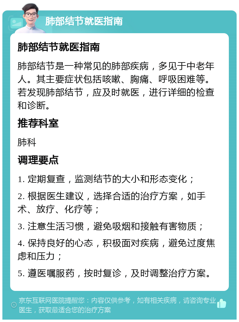 肺部结节就医指南 肺部结节就医指南 肺部结节是一种常见的肺部疾病，多见于中老年人。其主要症状包括咳嗽、胸痛、呼吸困难等。若发现肺部结节，应及时就医，进行详细的检查和诊断。 推荐科室 肺科 调理要点 1. 定期复查，监测结节的大小和形态变化； 2. 根据医生建议，选择合适的治疗方案，如手术、放疗、化疗等； 3. 注意生活习惯，避免吸烟和接触有害物质； 4. 保持良好的心态，积极面对疾病，避免过度焦虑和压力； 5. 遵医嘱服药，按时复诊，及时调整治疗方案。