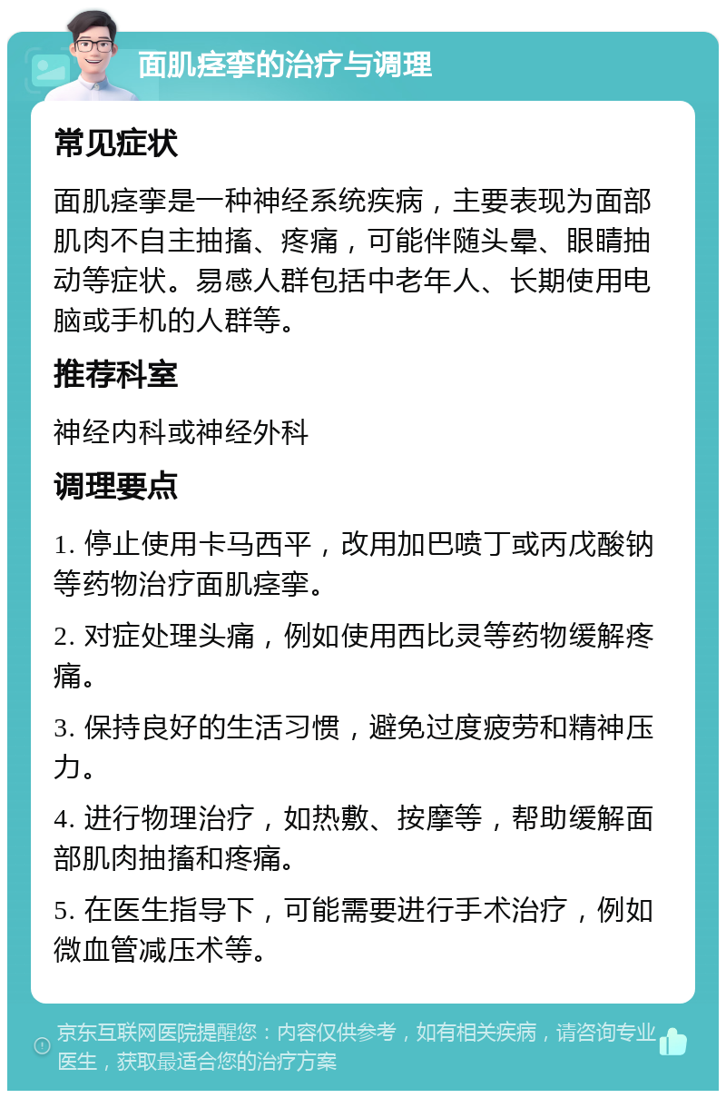 面肌痉挛的治疗与调理 常见症状 面肌痉挛是一种神经系统疾病，主要表现为面部肌肉不自主抽搐、疼痛，可能伴随头晕、眼睛抽动等症状。易感人群包括中老年人、长期使用电脑或手机的人群等。 推荐科室 神经内科或神经外科 调理要点 1. 停止使用卡马西平，改用加巴喷丁或丙戊酸钠等药物治疗面肌痉挛。 2. 对症处理头痛，例如使用西比灵等药物缓解疼痛。 3. 保持良好的生活习惯，避免过度疲劳和精神压力。 4. 进行物理治疗，如热敷、按摩等，帮助缓解面部肌肉抽搐和疼痛。 5. 在医生指导下，可能需要进行手术治疗，例如微血管减压术等。