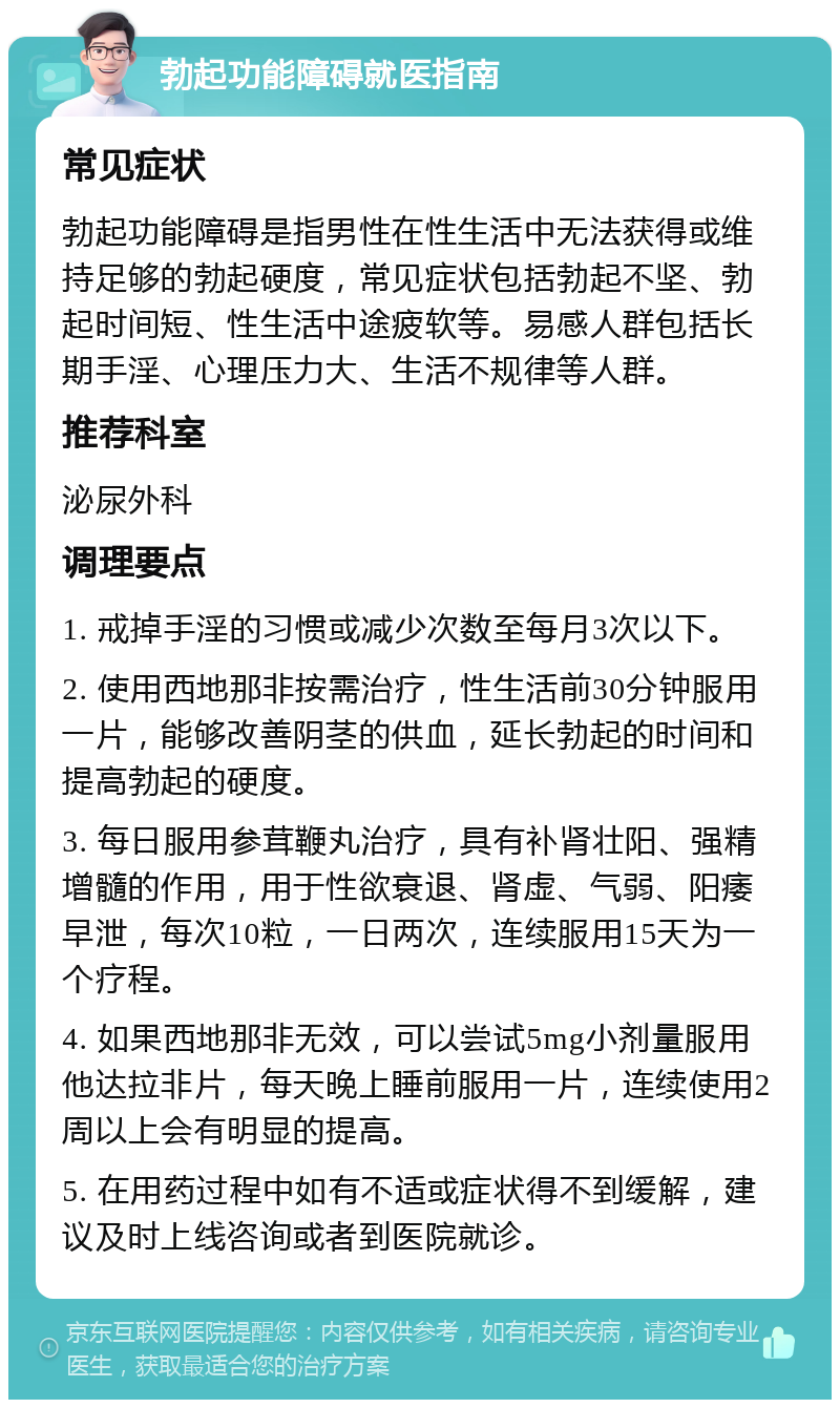 勃起功能障碍就医指南 常见症状 勃起功能障碍是指男性在性生活中无法获得或维持足够的勃起硬度，常见症状包括勃起不坚、勃起时间短、性生活中途疲软等。易感人群包括长期手淫、心理压力大、生活不规律等人群。 推荐科室 泌尿外科 调理要点 1. 戒掉手淫的习惯或减少次数至每月3次以下。 2. 使用西地那非按需治疗，性生活前30分钟服用一片，能够改善阴茎的供血，延长勃起的时间和提高勃起的硬度。 3. 每日服用参茸鞭丸治疗，具有补肾壮阳、强精增髓的作用，用于性欲衰退、肾虚、气弱、阳痿早泄，每次10粒，一日两次，连续服用15天为一个疗程。 4. 如果西地那非无效，可以尝试5mg小剂量服用他达拉非片，每天晚上睡前服用一片，连续使用2周以上会有明显的提高。 5. 在用药过程中如有不适或症状得不到缓解，建议及时上线咨询或者到医院就诊。