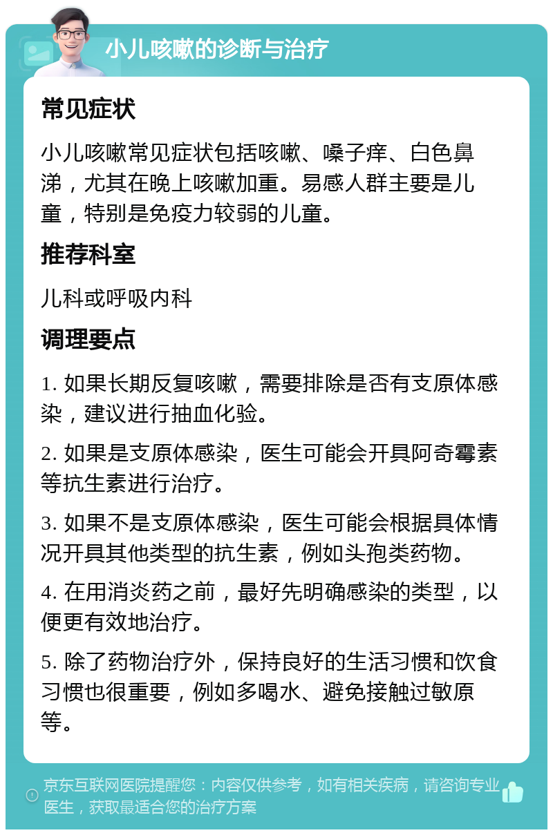 小儿咳嗽的诊断与治疗 常见症状 小儿咳嗽常见症状包括咳嗽、嗓子痒、白色鼻涕，尤其在晚上咳嗽加重。易感人群主要是儿童，特别是免疫力较弱的儿童。 推荐科室 儿科或呼吸内科 调理要点 1. 如果长期反复咳嗽，需要排除是否有支原体感染，建议进行抽血化验。 2. 如果是支原体感染，医生可能会开具阿奇霉素等抗生素进行治疗。 3. 如果不是支原体感染，医生可能会根据具体情况开具其他类型的抗生素，例如头孢类药物。 4. 在用消炎药之前，最好先明确感染的类型，以便更有效地治疗。 5. 除了药物治疗外，保持良好的生活习惯和饮食习惯也很重要，例如多喝水、避免接触过敏原等。