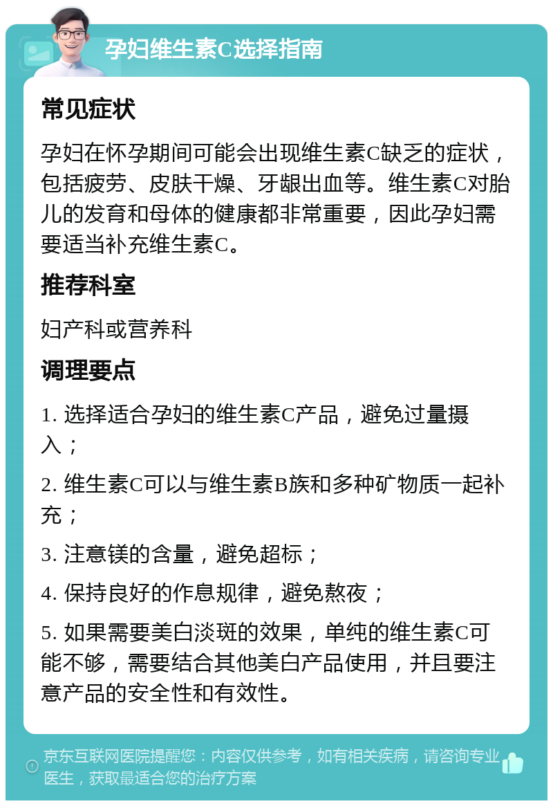 孕妇维生素C选择指南 常见症状 孕妇在怀孕期间可能会出现维生素C缺乏的症状，包括疲劳、皮肤干燥、牙龈出血等。维生素C对胎儿的发育和母体的健康都非常重要，因此孕妇需要适当补充维生素C。 推荐科室 妇产科或营养科 调理要点 1. 选择适合孕妇的维生素C产品，避免过量摄入； 2. 维生素C可以与维生素B族和多种矿物质一起补充； 3. 注意镁的含量，避免超标； 4. 保持良好的作息规律，避免熬夜； 5. 如果需要美白淡斑的效果，单纯的维生素C可能不够，需要结合其他美白产品使用，并且要注意产品的安全性和有效性。