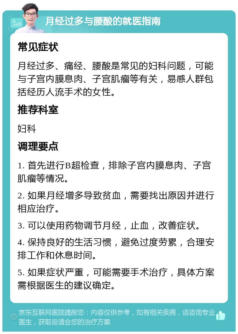 月经过多与腰酸的就医指南 常见症状 月经过多、痛经、腰酸是常见的妇科问题，可能与子宫内膜息肉、子宫肌瘤等有关，易感人群包括经历人流手术的女性。 推荐科室 妇科 调理要点 1. 首先进行B超检查，排除子宫内膜息肉、子宫肌瘤等情况。 2. 如果月经增多导致贫血，需要找出原因并进行相应治疗。 3. 可以使用药物调节月经，止血，改善症状。 4. 保持良好的生活习惯，避免过度劳累，合理安排工作和休息时间。 5. 如果症状严重，可能需要手术治疗，具体方案需根据医生的建议确定。