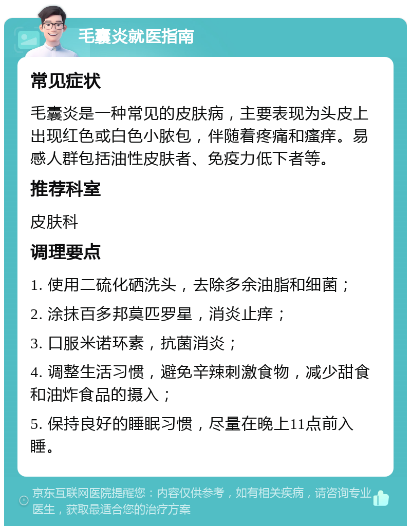 毛囊炎就医指南 常见症状 毛囊炎是一种常见的皮肤病，主要表现为头皮上出现红色或白色小脓包，伴随着疼痛和瘙痒。易感人群包括油性皮肤者、免疫力低下者等。 推荐科室 皮肤科 调理要点 1. 使用二硫化硒洗头，去除多余油脂和细菌； 2. 涂抹百多邦莫匹罗星，消炎止痒； 3. 口服米诺环素，抗菌消炎； 4. 调整生活习惯，避免辛辣刺激食物，减少甜食和油炸食品的摄入； 5. 保持良好的睡眠习惯，尽量在晚上11点前入睡。