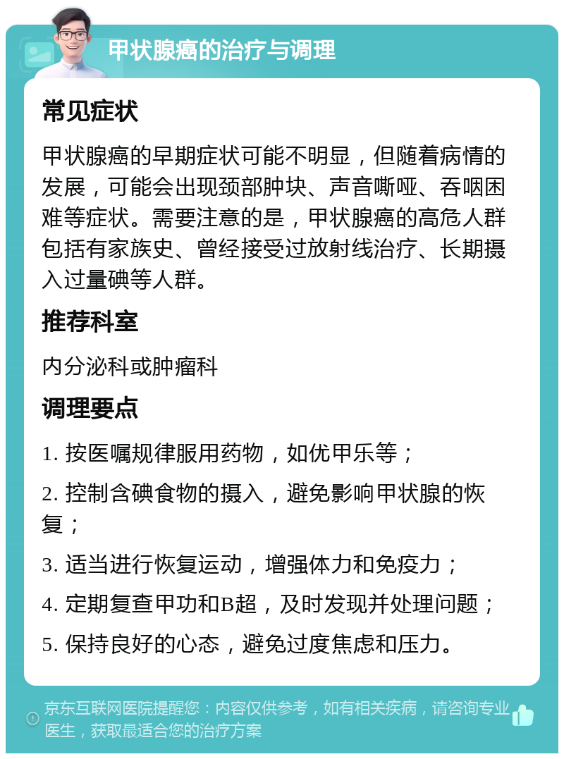 甲状腺癌的治疗与调理 常见症状 甲状腺癌的早期症状可能不明显，但随着病情的发展，可能会出现颈部肿块、声音嘶哑、吞咽困难等症状。需要注意的是，甲状腺癌的高危人群包括有家族史、曾经接受过放射线治疗、长期摄入过量碘等人群。 推荐科室 内分泌科或肿瘤科 调理要点 1. 按医嘱规律服用药物，如优甲乐等； 2. 控制含碘食物的摄入，避免影响甲状腺的恢复； 3. 适当进行恢复运动，增强体力和免疫力； 4. 定期复查甲功和B超，及时发现并处理问题； 5. 保持良好的心态，避免过度焦虑和压力。