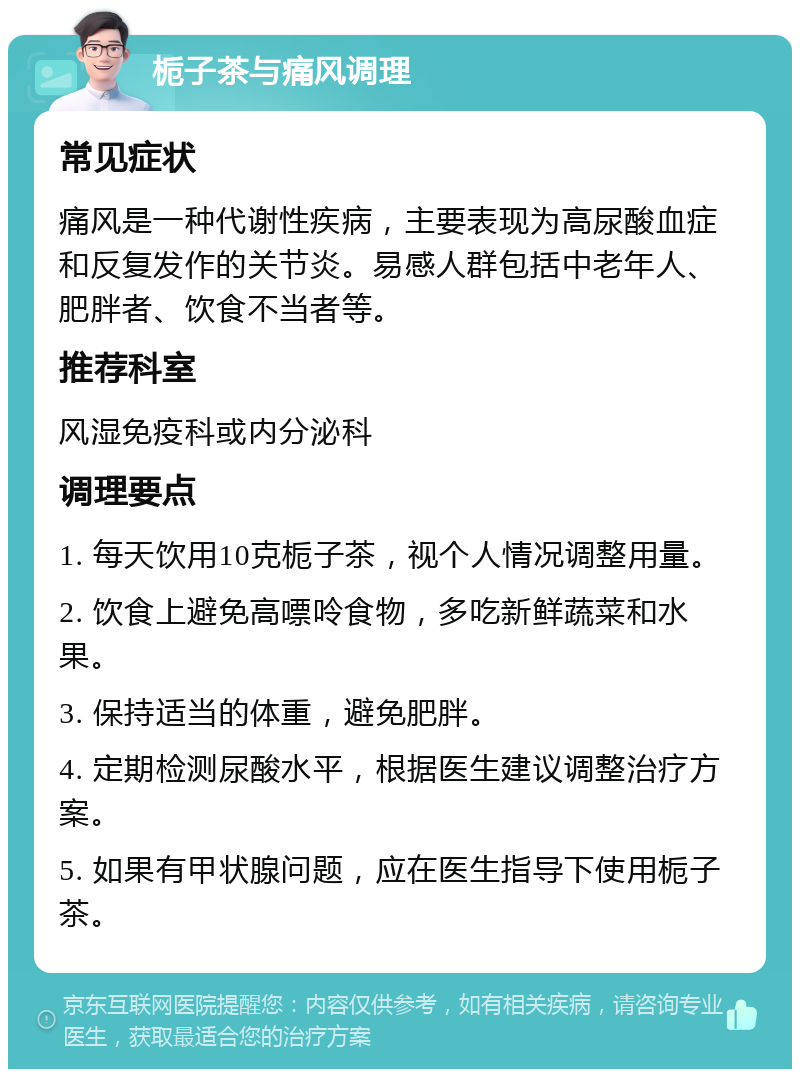 栀子茶与痛风调理 常见症状 痛风是一种代谢性疾病，主要表现为高尿酸血症和反复发作的关节炎。易感人群包括中老年人、肥胖者、饮食不当者等。 推荐科室 风湿免疫科或内分泌科 调理要点 1. 每天饮用10克栀子茶，视个人情况调整用量。 2. 饮食上避免高嘌呤食物，多吃新鲜蔬菜和水果。 3. 保持适当的体重，避免肥胖。 4. 定期检测尿酸水平，根据医生建议调整治疗方案。 5. 如果有甲状腺问题，应在医生指导下使用栀子茶。