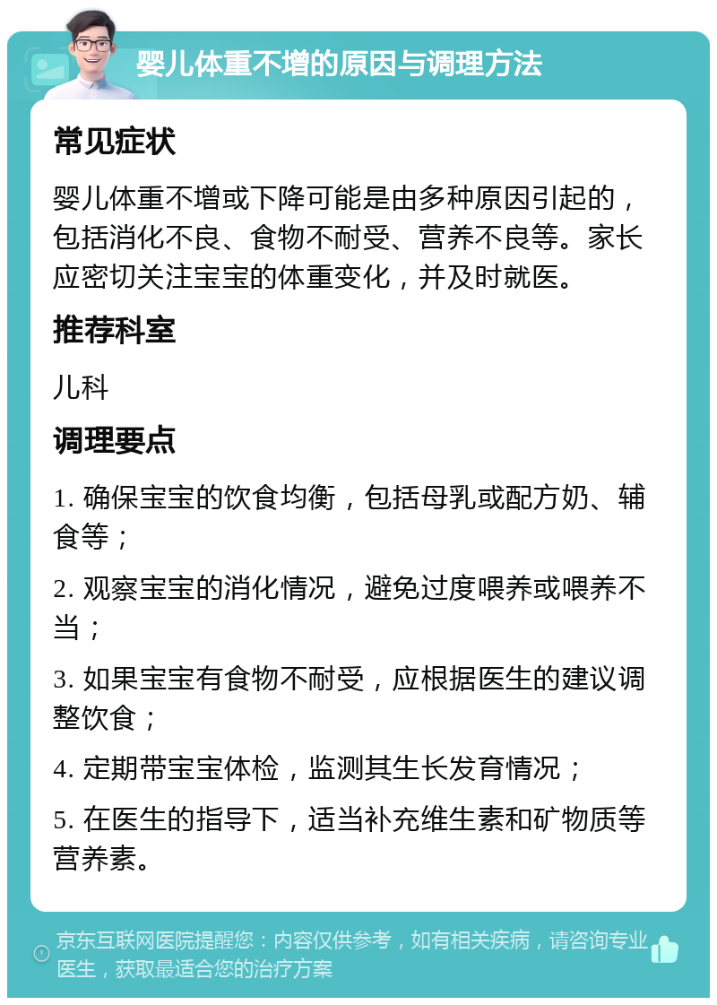 婴儿体重不增的原因与调理方法 常见症状 婴儿体重不增或下降可能是由多种原因引起的，包括消化不良、食物不耐受、营养不良等。家长应密切关注宝宝的体重变化，并及时就医。 推荐科室 儿科 调理要点 1. 确保宝宝的饮食均衡，包括母乳或配方奶、辅食等； 2. 观察宝宝的消化情况，避免过度喂养或喂养不当； 3. 如果宝宝有食物不耐受，应根据医生的建议调整饮食； 4. 定期带宝宝体检，监测其生长发育情况； 5. 在医生的指导下，适当补充维生素和矿物质等营养素。