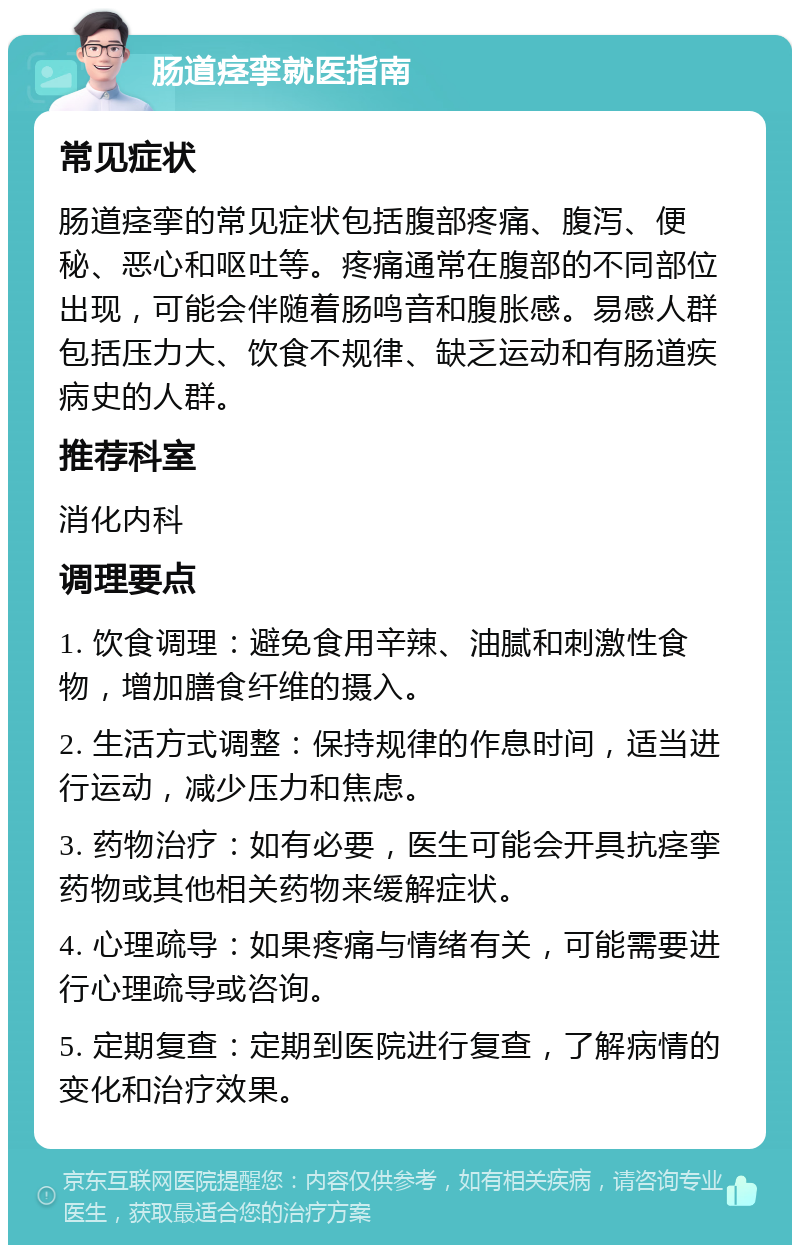 肠道痉挛就医指南 常见症状 肠道痉挛的常见症状包括腹部疼痛、腹泻、便秘、恶心和呕吐等。疼痛通常在腹部的不同部位出现，可能会伴随着肠鸣音和腹胀感。易感人群包括压力大、饮食不规律、缺乏运动和有肠道疾病史的人群。 推荐科室 消化内科 调理要点 1. 饮食调理：避免食用辛辣、油腻和刺激性食物，增加膳食纤维的摄入。 2. 生活方式调整：保持规律的作息时间，适当进行运动，减少压力和焦虑。 3. 药物治疗：如有必要，医生可能会开具抗痉挛药物或其他相关药物来缓解症状。 4. 心理疏导：如果疼痛与情绪有关，可能需要进行心理疏导或咨询。 5. 定期复查：定期到医院进行复查，了解病情的变化和治疗效果。