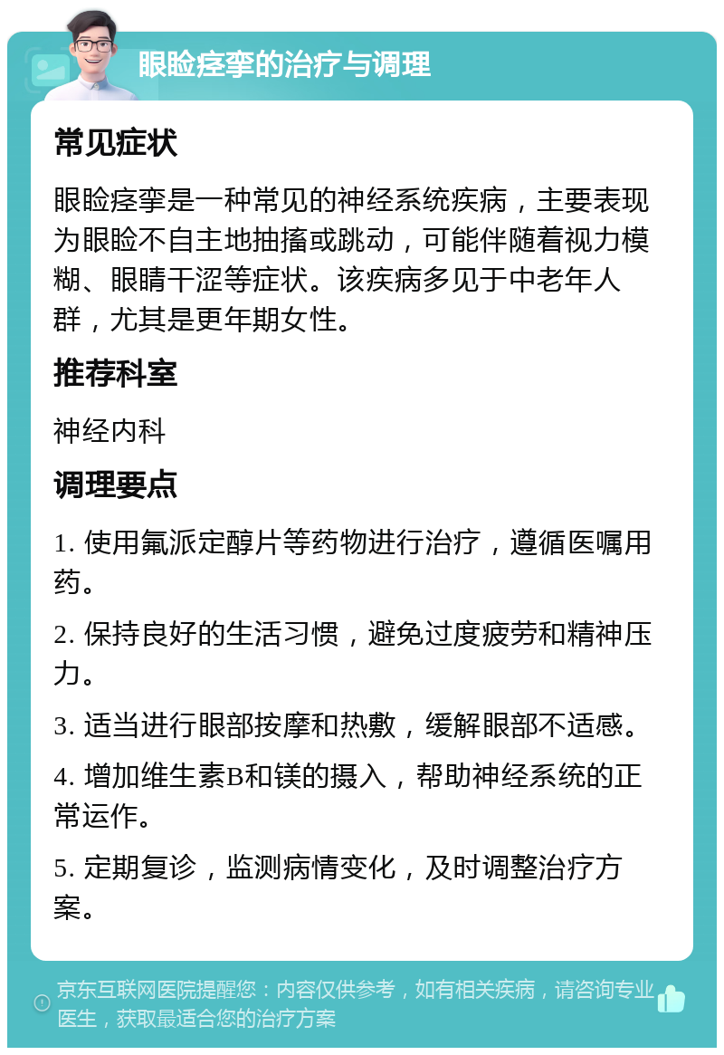 眼睑痉挛的治疗与调理 常见症状 眼睑痉挛是一种常见的神经系统疾病，主要表现为眼睑不自主地抽搐或跳动，可能伴随着视力模糊、眼睛干涩等症状。该疾病多见于中老年人群，尤其是更年期女性。 推荐科室 神经内科 调理要点 1. 使用氟派定醇片等药物进行治疗，遵循医嘱用药。 2. 保持良好的生活习惯，避免过度疲劳和精神压力。 3. 适当进行眼部按摩和热敷，缓解眼部不适感。 4. 增加维生素B和镁的摄入，帮助神经系统的正常运作。 5. 定期复诊，监测病情变化，及时调整治疗方案。