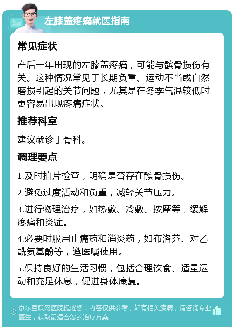 左膝盖疼痛就医指南 常见症状 产后一年出现的左膝盖疼痛，可能与髌骨损伤有关。这种情况常见于长期负重、运动不当或自然磨损引起的关节问题，尤其是在冬季气温较低时更容易出现疼痛症状。 推荐科室 建议就诊于骨科。 调理要点 1.及时拍片检查，明确是否存在髌骨损伤。 2.避免过度活动和负重，减轻关节压力。 3.进行物理治疗，如热敷、冷敷、按摩等，缓解疼痛和炎症。 4.必要时服用止痛药和消炎药，如布洛芬、对乙酰氨基酚等，遵医嘱使用。 5.保持良好的生活习惯，包括合理饮食、适量运动和充足休息，促进身体康复。