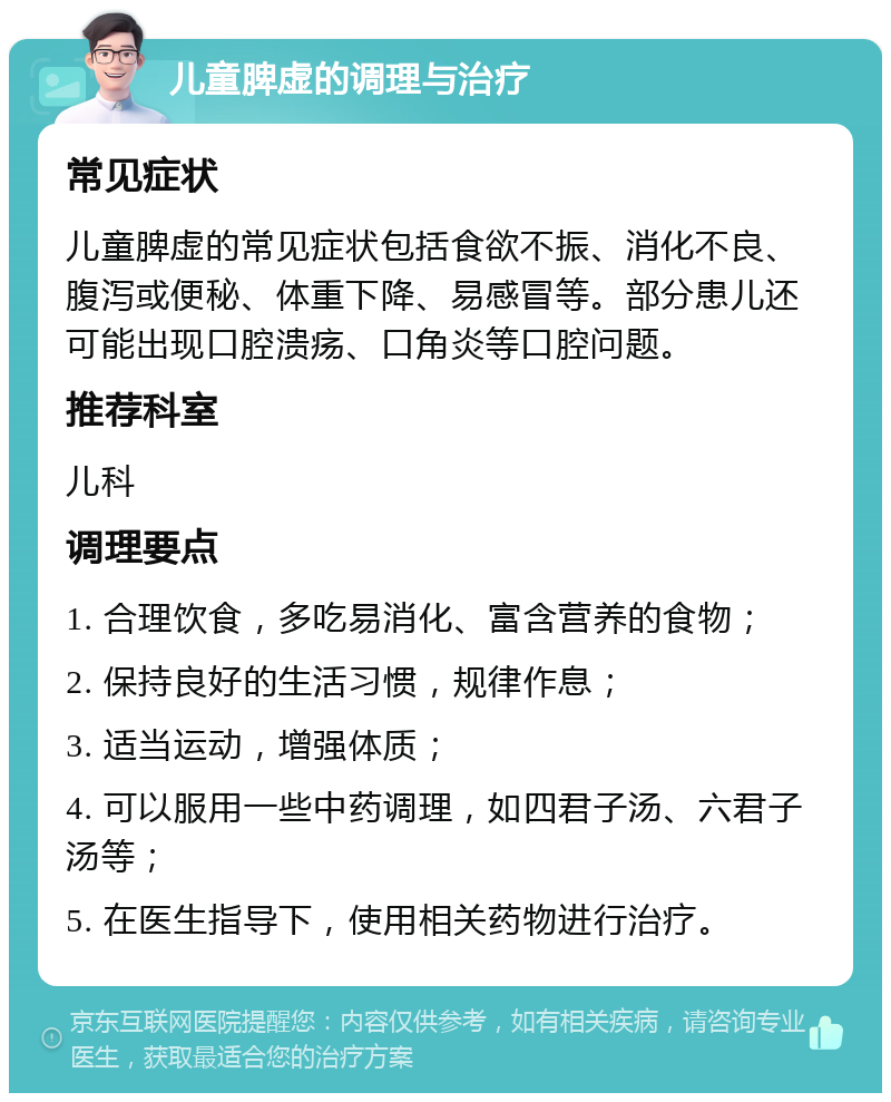 儿童脾虚的调理与治疗 常见症状 儿童脾虚的常见症状包括食欲不振、消化不良、腹泻或便秘、体重下降、易感冒等。部分患儿还可能出现口腔溃疡、口角炎等口腔问题。 推荐科室 儿科 调理要点 1. 合理饮食，多吃易消化、富含营养的食物； 2. 保持良好的生活习惯，规律作息； 3. 适当运动，增强体质； 4. 可以服用一些中药调理，如四君子汤、六君子汤等； 5. 在医生指导下，使用相关药物进行治疗。