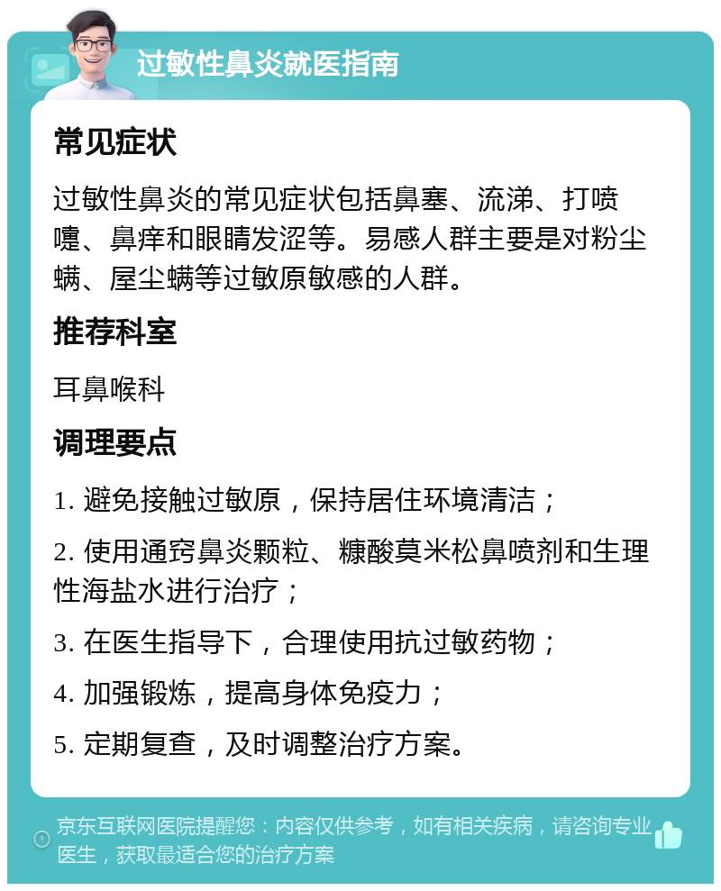 过敏性鼻炎就医指南 常见症状 过敏性鼻炎的常见症状包括鼻塞、流涕、打喷嚏、鼻痒和眼睛发涩等。易感人群主要是对粉尘螨、屋尘螨等过敏原敏感的人群。 推荐科室 耳鼻喉科 调理要点 1. 避免接触过敏原，保持居住环境清洁； 2. 使用通窍鼻炎颗粒、糠酸莫米松鼻喷剂和生理性海盐水进行治疗； 3. 在医生指导下，合理使用抗过敏药物； 4. 加强锻炼，提高身体免疫力； 5. 定期复查，及时调整治疗方案。