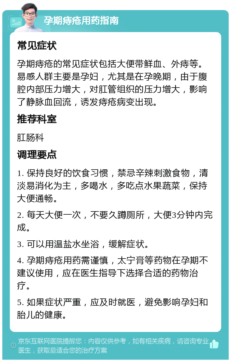 孕期痔疮用药指南 常见症状 孕期痔疮的常见症状包括大便带鲜血、外痔等。易感人群主要是孕妇，尤其是在孕晚期，由于腹腔内部压力增大，对肛管组织的压力增大，影响了静脉血回流，诱发痔疮病变出现。 推荐科室 肛肠科 调理要点 1. 保持良好的饮食习惯，禁忌辛辣刺激食物，清淡易消化为主，多喝水，多吃点水果蔬菜，保持大便通畅。 2. 每天大便一次，不要久蹲厕所，大便3分钟内完成。 3. 可以用温盐水坐浴，缓解症状。 4. 孕期痔疮用药需谨慎，太宁膏等药物在孕期不建议使用，应在医生指导下选择合适的药物治疗。 5. 如果症状严重，应及时就医，避免影响孕妇和胎儿的健康。