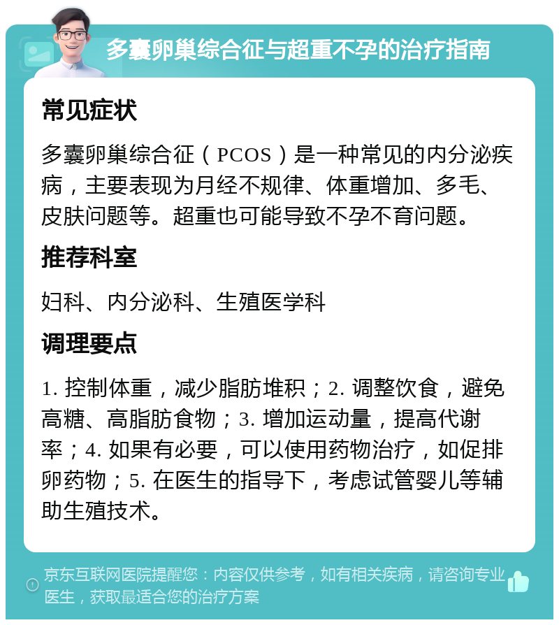 多囊卵巢综合征与超重不孕的治疗指南 常见症状 多囊卵巢综合征（PCOS）是一种常见的内分泌疾病，主要表现为月经不规律、体重增加、多毛、皮肤问题等。超重也可能导致不孕不育问题。 推荐科室 妇科、内分泌科、生殖医学科 调理要点 1. 控制体重，减少脂肪堆积；2. 调整饮食，避免高糖、高脂肪食物；3. 增加运动量，提高代谢率；4. 如果有必要，可以使用药物治疗，如促排卵药物；5. 在医生的指导下，考虑试管婴儿等辅助生殖技术。