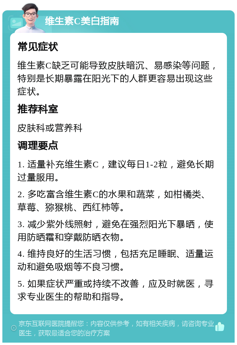 维生素C美白指南 常见症状 维生素C缺乏可能导致皮肤暗沉、易感染等问题，特别是长期暴露在阳光下的人群更容易出现这些症状。 推荐科室 皮肤科或营养科 调理要点 1. 适量补充维生素C，建议每日1-2粒，避免长期过量服用。 2. 多吃富含维生素C的水果和蔬菜，如柑橘类、草莓、猕猴桃、西红柿等。 3. 减少紫外线照射，避免在强烈阳光下暴晒，使用防晒霜和穿戴防晒衣物。 4. 维持良好的生活习惯，包括充足睡眠、适量运动和避免吸烟等不良习惯。 5. 如果症状严重或持续不改善，应及时就医，寻求专业医生的帮助和指导。