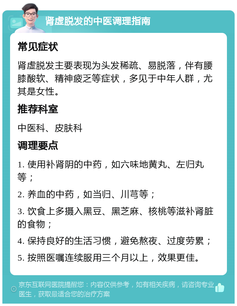 肾虚脱发的中医调理指南 常见症状 肾虚脱发主要表现为头发稀疏、易脱落，伴有腰膝酸软、精神疲乏等症状，多见于中年人群，尤其是女性。 推荐科室 中医科、皮肤科 调理要点 1. 使用补肾阴的中药，如六味地黄丸、左归丸等； 2. 养血的中药，如当归、川芎等； 3. 饮食上多摄入黑豆、黑芝麻、核桃等滋补肾脏的食物； 4. 保持良好的生活习惯，避免熬夜、过度劳累； 5. 按照医嘱连续服用三个月以上，效果更佳。