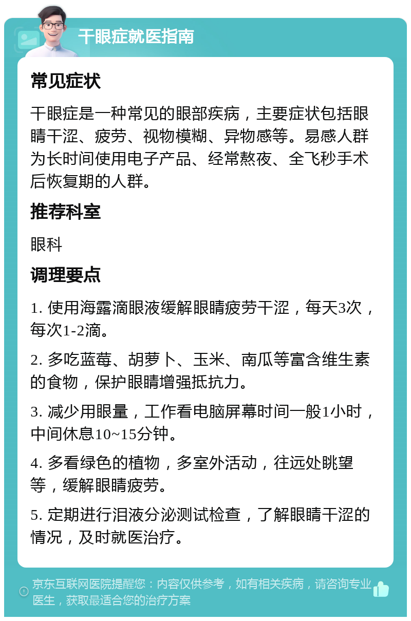 干眼症就医指南 常见症状 干眼症是一种常见的眼部疾病，主要症状包括眼睛干涩、疲劳、视物模糊、异物感等。易感人群为长时间使用电子产品、经常熬夜、全飞秒手术后恢复期的人群。 推荐科室 眼科 调理要点 1. 使用海露滴眼液缓解眼睛疲劳干涩，每天3次，每次1-2滴。 2. 多吃蓝莓、胡萝卜、玉米、南瓜等富含维生素的食物，保护眼睛增强抵抗力。 3. 减少用眼量，工作看电脑屏幕时间一般1小时，中间休息10~15分钟。 4. 多看绿色的植物，多室外活动，往远处眺望等，缓解眼睛疲劳。 5. 定期进行泪液分泌测试检查，了解眼睛干涩的情况，及时就医治疗。